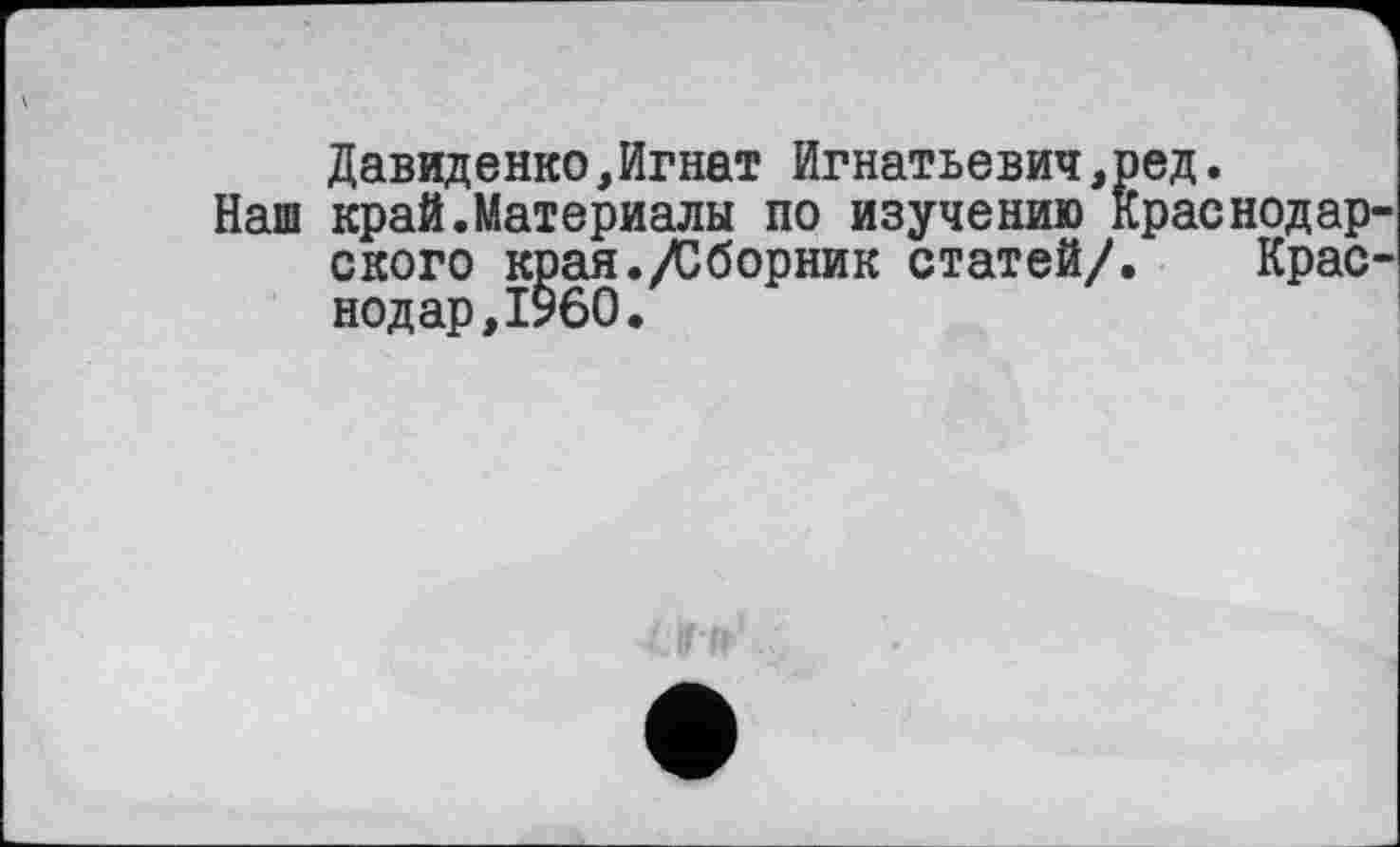 ﻿Давиденко,Игнат Игнатьевич,ред.
Наш край.Материалы по изучению Краснодар ского края./Сборник статей/. Крас нодар,I960.